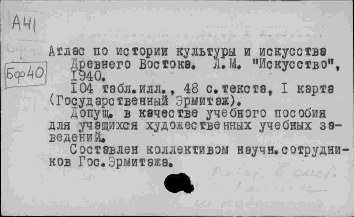 ﻿АЧ|
Атлас по истории культуры и искусства
Древнего Востока. л.М. ’’Искусство”,
104 табл.илл., 48 с. текста, I карта (Государственный Эрмитаж).
Допущ, в качестве учебного пособия для учащихся художественных учебных заведений.
Составлен коллективом научн.сотрудников Гос. Эрмитажа.